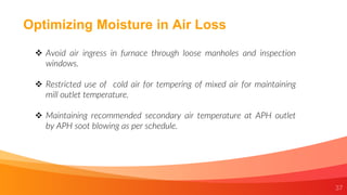 37
Optimizing Moisture in Air Loss
 Avoid air ingress in furnace through loose manholes and inspection
windows.
 Restricted use of cold air for tempering of mixed air for maintaining
mill outlet temperature.
 Maintaining recommended secondary air temperature at APH outlet
by APH soot blowing as per schedule.
 