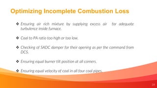 39
Optimizing Incomplete Combustion Loss
 Ensuring air rich mixture by supplying excess air for adequate
turbulence inside furnace.
 Coal to PA ratio too high or too low.
 Checking of SADC damper for their opening as per the command from
DCS.
 Ensuring equal burner tilt position at all corners.
 Ensuring equal velocity of coal in all four coal pipes.
 