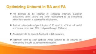 40
Optimizing Unburnt in BA and FA
 Mill fineness to be checked at scheduled intervals. Classifier
adjustment, roller setting and roller replacement to be considered
when deterioration is observed in mill fineness.
 Restrict pulverized coal particle size of 50 mesh to <2% at mill outlet
and ensure more than 70% coal pass through 200mesh.
 AA dampers to be opened if unburnt in BA increases.
 Retention time of coal particles inside furnace to be ensured by
maintaining draught as per recommendation.
 
