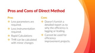 Pros
 Less parameters are
required.
 Less instrumentation
required.
 Rapid Calculations
 THR can be calculated
with minor changes
Pros and Cons of Direct Method
Cons
 Doesn’t furnish a
detailed report as to
why the efficiency is
lagging or leading.
 Cannot be used for
efficiency
improvement projects.
42
 
