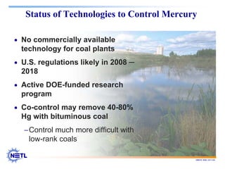 188678 RAB 03/11/04
Status of Technologies to Control Mercury
• No commercially available
technology for coal plants
• U.S. regulations likely in 2008 ─
2018
• Active DOE-funded research
program
• Co-control may remove 40-80%
Hg with bituminous coal
−Control much more difficult with
low-rank coals
 