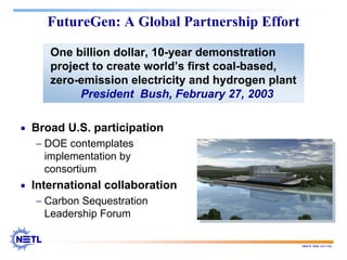 188678 RAB 03/11/04
FutureGen: A Global Partnership Effort
One billion dollar, 10-year demonstration
project to create world’s first coal-based,
zero-emission electricity and hydrogen plant
President Bush, February 27, 2003
• Broad U.S. participation
− DOE contemplates
implementation by
consortium
• International collaboration
− Carbon Sequestration
Leadership Forum
 