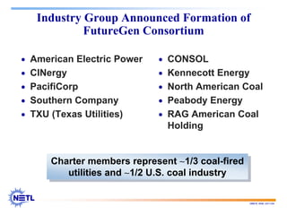 188678 RAB 03/11/04
Industry Group Announced Formation of
FutureGen Consortium
• American Electric Power
• CINergy
• PacifiCorp
• Southern Company
• TXU (Texas Utilities)
• CONSOL
• Kennecott Energy
• North American Coal
• Peabody Energy
• RAG American Coal
Holding
Charter members represent ∼1/3 coal-fired
utilities and ∼1/2 U.S. coal industry
Charter members represent ∼1/3 coal-fired
utilities and ∼1/2 U.S. coal industry
 