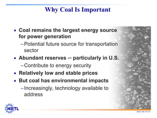 188678 RAB 03/11/04
Why Coal Is Important
• Coal remains the largest energy source
for power generation
−Potential future source for transportation
sector
• Abundant reserves ─ particularly in U.S.
−Contribute to energy security
• Relatively low and stable prices
• But coal has environmental impacts
−Increasingly, technology available to
address
 