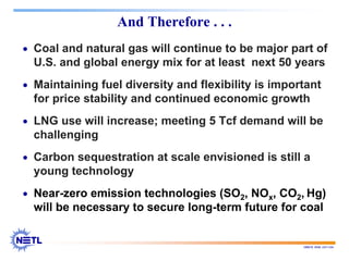 188678 RAB 03/11/04
And Therefore . . .
• Coal and natural gas will continue to be major part of
U.S. and global energy mix for at least next 50 years
• Maintaining fuel diversity and flexibility is important
for price stability and continued economic growth
• LNG use will increase; meeting 5 Tcf demand will be
challenging
• Carbon sequestration at scale envisioned is still a
young technology
• Near-zero emission technologies (SO2, NOx, CO2, Hg)
will be necessary to secure long-term future for coal
 