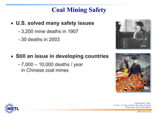 188678 RAB 03/11/04
Coal Mining Safety
• U.S. solved many safety issues
−3,200 mine deaths in 1907
−30 deaths in 2003
• Still an issue in developing countries
−7,000 – 10,000 deaths / year
in Chinese coal mines
Longwall photo: NREL
U.S data: U.S. Dept. of Labor, Mine Safety & Health
Chinese data: China Labor Bulletin
 