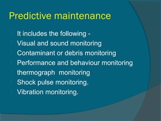 Predictive maintenance 
 It includes the following - 
 Visual and sound monitoring 
 Contaminant or debris monitoring 
 Performance and behaviour monitoring 
 thermograph monitoring 
 Shock pulse monitoring. 
 Vibration monitoring. 
 