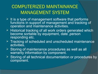 COMPUTERIZED MAINTAINANCE 
MANAGEMENT SYSTEM 
 It is a type of management software that performs 
functions in support of management and tracking of 
operation and maintenance activities. 
 Historical tracking of all work orders generated which 
become sortable by equipment, date ,person 
responding etc. 
 Tracking of scheduled and unscheduled maintenance 
activities. 
 Storing of maintenance procedures as well as all 
warranty information by component. 
 Storing of all technical documentation or procedures by 
component. 
 