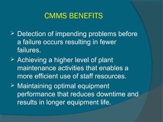 CMMS BENEFITS 
 Detection of impending problems before 
a failure occurs resulting in fewer 
failures. 
 Achieving a higher level of plant 
maintenance activities that enables a 
more efficient use of staff resources. 
 Maintaining optimal equipment 
performance that reduces downtime and 
results in longer equipment life. 
 