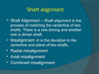 Shaft alignment 
 Shaft Alignment – Shaft alignment is the 
process of matching the centerline of two 
shafts. There is a one driving and another 
one is driven shaft. 
 Misalignment -It is the deviation in the 
centerline and plane of two shafts. 
 Radial misalignment 
 Axial misalignment 
 Combined misalignment 
 
