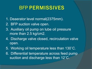 BFP PERMISSIVES 
1. Deaerator level normal(2375mm). 
2. BFP suction valve open. 
3. Auxiliary oil pump on lube oil pressure 
more than 2.5 kg/cm2. 
4. Discharge valve closed, recirculation valve 
open. 
5. Working oil temperature less than 130˚C. 
6. Differential temperature across feed pump 
suction and discharge less than 12˚C. 
 