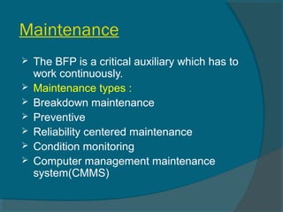 Maintenance 
 The BFP is a critical auxiliary which has to 
work continuously. 
 Maintenance types : 
 Breakdown maintenance 
 Preventive 
 Reliability centered maintenance 
 Condition monitoring 
 Computer management maintenance 
system(CMMS) 
 