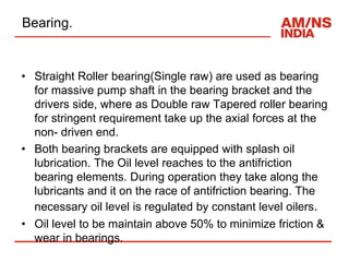 Bearing.
• Straight Roller bearing(Single raw) are used as bearing
for massive pump shaft in the bearing bracket and the
drivers side, where as Double raw Tapered roller bearing
for stringent requirement take up the axial forces at the
non- driven end.
• Both bearing brackets are equipped with splash oil
lubrication. The Oil level reaches to the antifriction
bearing elements. During operation they take along the
lubricants and it on the race of antifriction bearing. The
necessary oil level is regulated by constant level oilers.
• Oil level to be maintain above 50% to minimize friction &
wear in bearings.
 