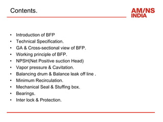 Contents.
• Introduction of BFP
• Technical Specification.
• GA & Cross-sectional view of BFP.
• Working principle of BFP.
• NPSH(Net Positive suction Head)
• Vapor pressure & Cavitation.
• Balancing drum & Balance leak off line .
• Minimum Recirculation.
• Mechanical Seal & Stuffing box.
• Bearings.
• Inter lock & Protection.
 