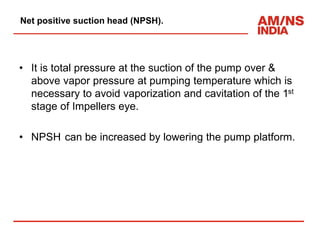 Net positive suction head (NPSH).
• It is total pressure at the suction of the pump over &
above vapor pressure at pumping temperature which is
necessary to avoid vaporization and cavitation of the 1st
stage of Impellers eye.
• NPSH can be increased by lowering the pump platform.
 