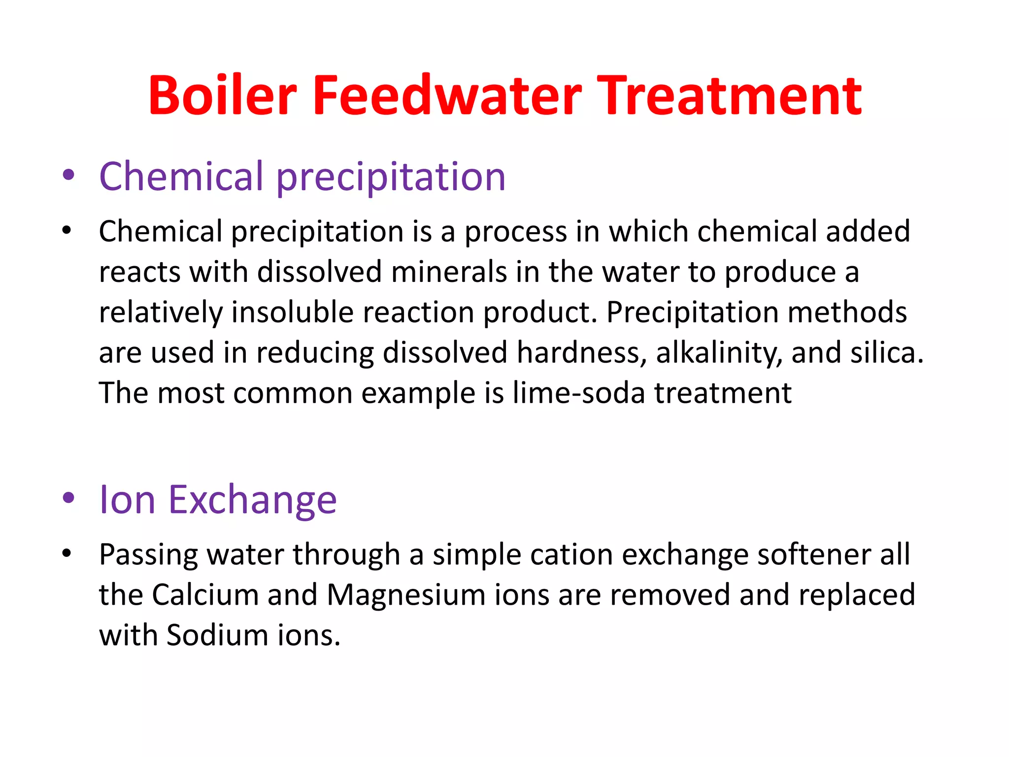 Boiler Feedwater Treatment
• Chemical precipitation
• Chemical precipitation is a process in which chemical added
  reacts with dissolved minerals in the water to produce a
  relatively insoluble reaction product. Precipitation methods
  are used in reducing dissolved hardness, alkalinity, and silica.
  The most common example is lime-soda treatment


• Ion Exchange
• Passing water through a simple cation exchange softener all
  the Calcium and Magnesium ions are removed and replaced
  with Sodium ions.
 