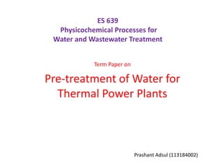 ES 639
  Physicochemical Processes for
 Water and Wastewater Treatment


            Term Paper on

Pre-treatment of Water for
  Thermal Power Plants



                            Prashant Adsul (113184002)
 