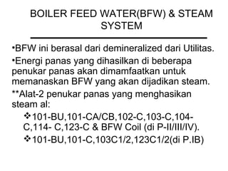 BOILER FEED WATER(BFW) & STEAM
SYSTEM
•BFW ini berasal dari demineralized dari Utilitas.
•Energi panas yang dihasilkan di beberapa
penukar panas akan dimamfaatkan untuk
memanaskan BFW yang akan dijadikan steam.
**Alat-2 penukar panas yang menghasikan
steam al:
101-BU,101-CA/CB,102-C,103-C,104-
C,114- C,123-C & BFW Coil (di P-II/III/IV).
101-BU,101-C,103C1/2,123C1/2(di P.IB)
 