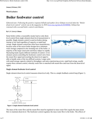 January/February 2011
Web Exclusive
Boiler feedwater control
Editorial note: Following the positive response InTech and author Jerry Gilman received when his “Boiler
drum level control” article ran in the magazine in 2010 (www.isa.org/intech/20100806), Gilman has
returned with a second boiler control contribution.
By G. F. (Jerry) Gilman
Some boilers utilize a reasonably steady load so only drum
level control from single element drum level measurement is
possible. Single element control is used on boilers during
startup or low load regardless of capacity or rapid load
swings. Single element control has often been unsatisfactory
because some of the newer boiler designs have minimum
water storage compared to the steaming rate of the boiler. A
majority of the larger sized units and those subject to rapidly
fluctuating loads require different methods of control. A two
element system controlling the feedwater control valve from
the steam flow signal and resetting the drum level signal is
able to handle some of the less difficult systems. Larger units
with small storage capacity related to throughput, and units experiencing severe, rapid load swings, usually
require three element control, whereby water flow is matched with steam flow and reset from the drum level
signal.
Single element feedwater level control
Single element drum level control measures drum level only. This is a simple feedback control loop (Figure 1).
The mass of the water flow and the steam flow must be regulated so mass water flow equals the mass steam
flow to maintain drum level. The feedwater control regulates the mass water flow to the boiler. The effects of
Web Exclusive: Boiler feedwater control | ISA http://www.isa.org/PrinterTemplate.cfm?Section=InTech_Home1&templa...
1 of 7 2/9/2011 11:22 AM
 