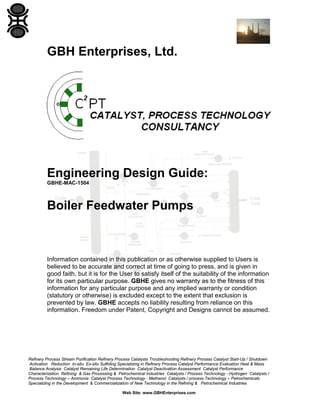 GBH Enterprises, Ltd.

Engineering Design Guide:
GBHE-MAC-1504

Boiler Feedwater Pumps

Information contained in this publication or as otherwise supplied to Users is
believed to be accurate and correct at time of going to press, and is given in
good faith, but it is for the User to satisfy itself of the suitability of the information
for its own particular purpose. GBHE gives no warranty as to the fitness of this
information for any particular purpose and any implied warranty or condition
(statutory or otherwise) is excluded except to the extent that exclusion is
prevented by law. GBHE accepts no liability resulting from reliance on this
information. Freedom under Patent, Copyright and Designs cannot be assumed.

Refinery Process Stream Purification Refinery Process Catalysts Troubleshooting Refinery Process Catalyst Start-Up / Shutdown
Activation Reduction In-situ Ex-situ Sulfiding Specializing in Refinery Process Catalyst Performance Evaluation Heat & Mass
Balance Analysis Catalyst Remaining Life Determination Catalyst Deactivation Assessment Catalyst Performance
Characterization Refining & Gas Processing & Petrochemical Industries Catalysts / Process Technology - Hydrogen Catalysts /
Process Technology – Ammonia Catalyst Process Technology - Methanol Catalysts / process Technology – Petrochemicals
Specializing in the Development & Commercialization of New Technology in the Refining & Petrochemical Industries
Web Site: www.GBHEnterprises.com

 