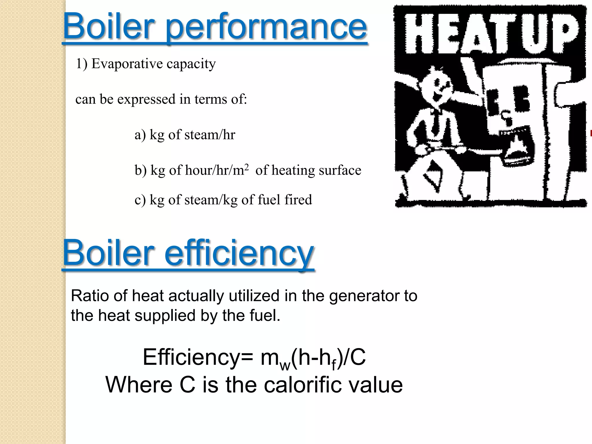 Boiler performance
1) Evaporative capacity
can be expressed in terms of:
a) kg of steam/hr
b) kg of hour/hr/m2 of heating surface
c) kg of steam/kg of fuel fired
Boiler efficiency
Ratio of heat actually utilized in the generator to
the heat supplied by the fuel.
Efficiency= mw(h-hf)/C
Where C is the calorific value
 