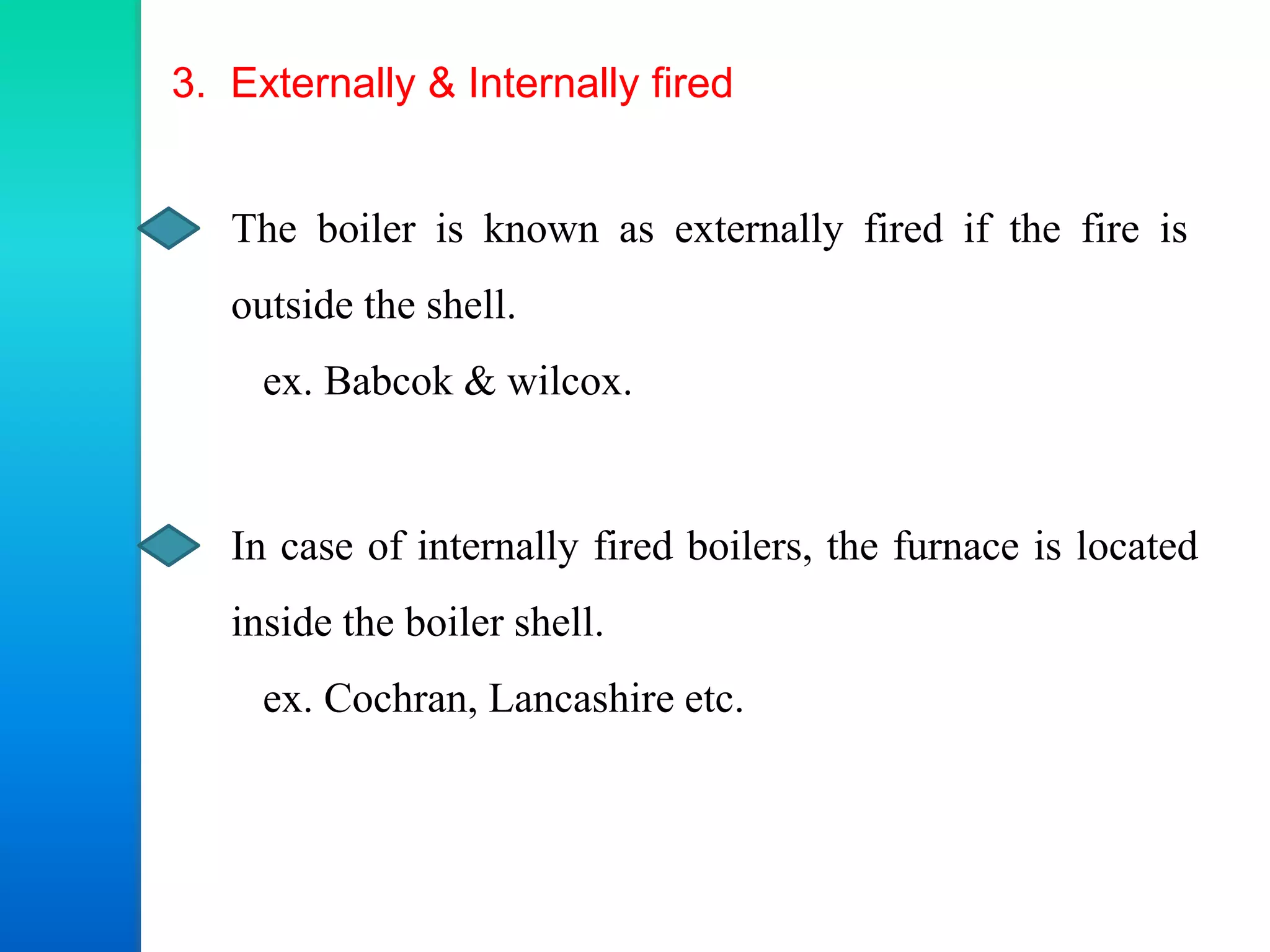 3. Externally & Internally fired
The boiler is known as externally fired if the fire is
outside the shell.
ex. Babcok & wilcox.
In case of internally fired boilers, the furnace is located
inside the boiler shell.
ex. Cochran, Lancashire etc.
 