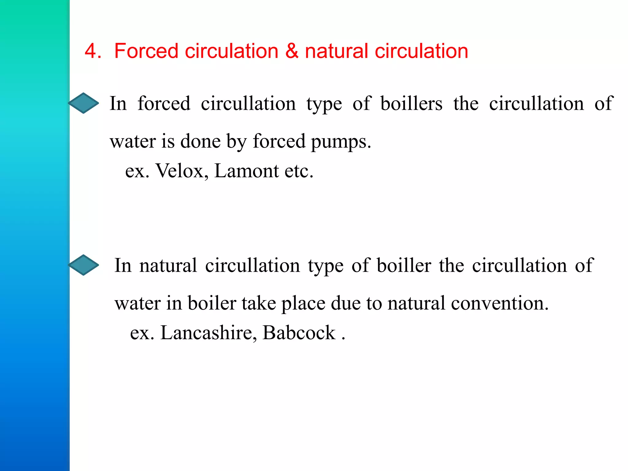 4. Forced circulation & natural circulation
In forced circullation type of boillers the circullation of
water is done by forced pumps.
ex. Velox, Lamont etc.
In natural circullation type of boiller the circullation of
water in boiler take place due to natural convention.
ex. Lancashire, Babcock .
 
