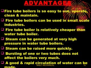 MAEC. MECHANICAL 18
ADVANTAGES
Fire tube boilers is so easy to use, operate,
clean & maintain.
 Fire tube boilers can be used in small scale
industries.
 Fire tube boiler is relatively cheaper than
water tube boiler.
 Steam can be generated at very high
pressure in water tube boilers.
 Steam can be raised more quickly.
 Bursting of one or two tubes does not
affect the boilers very much.
 A good & rapid circulation of water can be
 