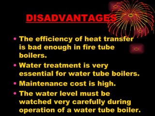 • The efficiency of heat transfer
is bad enough in fire tube
boilers.
• Water treatment is very
essential for water tube boilers.
• Maintenance cost is high.
• The water level must be
watched very carefully during
operation of a water tube boiler.
DISADVANTAGES
 
