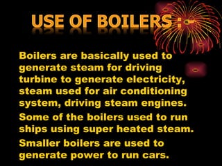 Boilers are basically used to
generate steam for driving
turbine to generate electricity,
steam used for air conditioning
system, driving steam engines.
Some of the boilers used to run
ships using super heated steam.
Smaller boilers are used to
generate power to run cars.
 