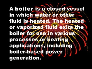 A boiler is a closed vessel
in which water or other
fluid is heated. The heated
or vaporized fluid exits the
boiler for use in various
processes or heating
applications, including
boiler-based power
generation.
 