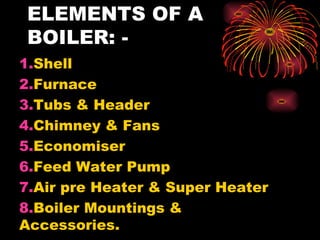 ELEMENTS OF A
BOILER: -
1.Shell
2.Furnace
3.Tubs & Header
4.Chimney & Fans
5.Economiser
6.Feed Water Pump
7.Air pre Heater & Super Heater
8.Boiler Mountings &
Accessories.
 
