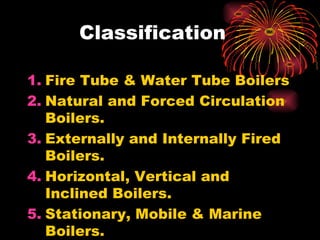 Classification
1. Fire Tube & Water Tube Boilers
2. Natural and Forced Circulation
Boilers.
3. Externally and Internally Fired
Boilers.
4. Horizontal, Vertical and
Inclined Boilers.
5. Stationary, Mobile & Marine
Boilers.
 