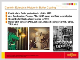 Stronger with…
Castolin Eutectic
1
CASTOLIN France / Argumentaire UIOM Juin 2010 / Didier MATTIUZZI
didier.mattiuzzi@castolin.fr / 01 69 82 69 05
Castolin Eutectic‘s History in Boiler Coating
█ First trials in Boiler protection in USA in 1973
█ Arc, Combustion, Plasma, PTA, HVOF, spray and fuse technologies
█ Global Boiler Coating team formed in 1990.
█ Boiler OEM partners (ABB,Babcock, etc) and operators (RWE, CEGB,
TIRU, etc)
 
