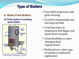 Type of Boilers
4. Stoke Fired Boilers
b) Chain-grate or traveling-
grate stoker
(University of Missouri, 2004)
 Uses both suspension and
grate burning
 Coal fed continuously over
burning coal bed
 Coal fines burn in
suspension and larger coal
pieces burn on grate
 Good flexibility to meet
changing load
requirements
 Preferred over other type
of stokers in industrial
application
 