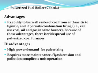 Advantages
 Its ability to burn all ranks of coal from anthracitic to
lignitic, and it permits combination firing (i.e., can
use coal, oil and gas in same burner). Because of
these advantages, there is widespread use of
pulverized coal furnaces.
Disadvantages
 High power demand for pulverizing
 Requires more maintenance, flyash erosion and
pollution complicate unit operation
Pulverized Fuel Boiler (Contd..)
 