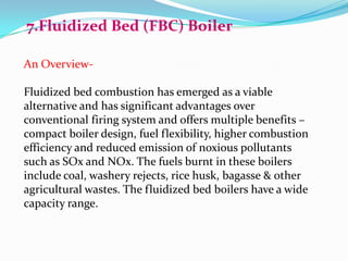 7.Fluidized Bed (FBC) Boiler
An Overview-
Fluidized bed combustion has emerged as a viable
alternative and has significant advantages over
conventional firing system and offers multiple benefits –
compact boiler design, fuel flexibility, higher combustion
efficiency and reduced emission of noxious pollutants
such as SOx and NOx. The fuels burnt in these boilers
include coal, washery rejects, rice husk, bagasse & other
agricultural wastes. The fluidized bed boilers have a wide
capacity range.
 