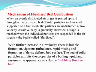 Mechanism of Fluidised Bed Combustion
When an evenly distributed air or gas is passed upward
through a finely divided bed of solid particles such as sand
supported on a fine mesh, the particles are undisturbed at low
velocity. As air velocity is gradually increased, a stage is
reached when the individual particles are suspended in the air
stream – the bed is called “fluidized”.
With further increase in air velocity, there is bubble
formation, vigorous turbulence, rapid mixing and
formation of dense defined bed surface. The bed of solid
particles exhibits the properties of a boiling liquid and
assumes the appearance of a fluid – “bubbling fluidized
bed”.
 