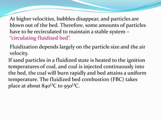 At higher velocities, bubbles disappear, and particles are
blown out of the bed. Therefore, some amounts of particles
have to be recirculated to maintain a stable system –
“circulating fluidised bed”.
Fluidization depends largely on the particle size and the air
velocity.
If sand particles in a fluidized state is heated to the ignition
temperatures of coal, and coal is injected continuously into
the bed, the coal will burn rapidly and bed attains a uniform
temperature. The fluidized bed combustion (FBC) takes
place at about 840OC to 950OC.
 