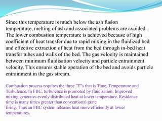 Since this temperature is much below the ash fusion
temperature, melting of ash and associated problems are avoided.
The lower combustion temperature is achieved because of high
coefficient of heat transfer due to rapid mixing in the fluidized bed
and effective extraction of heat from the bed through in-bed heat
transfer tubes and walls of the bed. The gas velocity is maintained
between minimum fluidisation velocity and particle entrainment
velocity. This ensures stable operation of the bed and avoids particle
entrainment in the gas stream.
Combustion process requires the three “T”s that is Time, Temperature and
Turbulence. In FBC, turbulence is promoted by fluidisation. Improved
mixing generates evenly distributed heat at lower temperature. Residence
time is many times greater than conventional grate
firing. Thus an FBC system releases heat more efficiently at lower
temperatures.
 