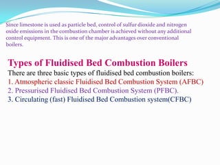 Since limestone is used as particle bed, control of sulfur dioxide and nitrogen
oxide emissions in the combustion chamber is achieved without any additional
control equipment. This is one of the major advantages over conventional
boilers.
Types of Fluidised Bed Combustion Boilers
There are three basic types of fluidised bed combustion boilers:
1. Atmospheric classic Fluidised Bed Combustion System (AFBC)
2. Pressurised Fluidised Bed Combustion System (PFBC).
3. Circulating (fast) Fluidised Bed Combustion system(CFBC)
 