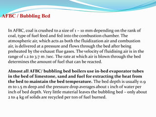AFBC / Bubbling Bed
In AFBC, coal is crushed to a size of 1 – 10 mm depending on the rank of
coal, type of fuel feed and fed into the combustion chamber. The
atmospheric air, which acts as both the fluidization air and combustion
air, is delivered at a pressure and flows through the bed after being
preheated by the exhaust flue gases. The velocity of fluidising air is in the
range of 1.2 to 3.7 m /sec. The rate at which air is blown through the bed
determines the amount of fuel that can be reacted.
Almost all AFBC/ bubbling bed boilers use in-bed evaporator tubes
in the bed of limestone, sand and fuel for extracting the heat from
the bed to maintain the bed temperature. The bed depth is usually 0.9
m to 1.5 m deep and the pressure drop averages about 1 inch of water per
inch of bed depth. Very little material leaves the bubbling bed – only about
2 to 4 kg of solids are recycled per ton of fuel burned.
 