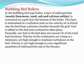 Bubbling Bed Boilers
In the bubbling bed type boiler, a layer of solid particles
(mostly limestone, sand, ash and calcium sulfate) is
contained on a grid near the bottom of the boiler. This layer
is maintained in a turbulent state as low velocity air is forced
into the bed from a plenum chamber beneath the grid. Fuel
is added to this bed and combustion takes place.
Normally, raw fuel in the bed does not exceed 2% of the total
bed inventory. Velocity of the combustion air is kept at a
minimum, yet high enough to maintain turbulence in the
bed. Velocity is not high enough to carry significant
quantities of solid particles out of the furnace.
 