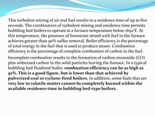 This turbulent mixing of air and fuel results in a residence time of up to five
seconds. The combination of turbulent mixing and residence time permits
bubbling bed boilers to operate at a furnace temperature below 1650°F. At
this temperature, the presence of limestone mixed with fuel in the furnace
achieves greater than 90% sulfur removal. Boiler efficiency is the percentage
of total energy in the fuel that is used to produce steam. Combustion
efficiency is the percentage of complete combustion of carbon in the fuel.
Incomplete combustion results in the formation of carbon monoxide (CO)
plus unburned carbon in the solid particles leaving the furnace. In a typical
bubbling bed fluidized boiler, combustion efficiency can be as high as
92%. This is a good figure, but is lower than that achieved by
pulverized coal or cyclone-fired boilers. In addition, some fuels that are
very low in volatile matter cannot be completely burned within the
available residence time in bubbling bed-type boilers.
 