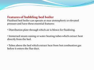 Features of bubbling bed boiler
Fluidised bed boiler can operate at near atmospheric or elevated
pressure and have these essential features:
• Distribution plate through which air is blown for fluidizing.
• Immersed steam-raising or water heating tubes which extract heat
directly from the bed.
• Tubes above the bed which extract heat from hot combustion gas
before it enters the flue duct.
 