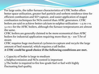 For large units, the taller furnace characteristics of CFBC boiler offers
better space utilization, greater fuel particle and sorbent residence time for
efficient combustion and SO2 capture, and easier application of staged
combustion techniques for NOx control than AFBC generators. CFBC
boilers are said to achieve better calcium to sulphur utilization – 1.5 to 1 vs.
3.2 to 1 for the AFBC boilers, although the furnace temperatures are almost
the same.
CFBC boilers are generally claimed to be more economical than AFBC
boilers for industrial application requiring more than 75 – 100 T/hr of
steam
CFBC requires huge mechanical cyclones to capture and recycle the large
amount of bed material, which requires a tall boiler.
A CFBC could be good choice if the following conditions are met.
1. Capacity of boiler is large to medium
2.Sulphur emission and NOx control is important
3.The boiler is required to fire low-grade fuel or fuel with highly
fluctuating fuel quality.
 