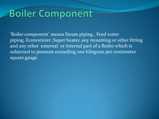 ‘Boiler component’ means Steam piping , Feed water
piping, Economizer ,Super heater, any mounting or other fitting
and any other external or internal part of a Boiler which is
subjected to pressure exceeding one kilogram per centimeter
square gauge.
 