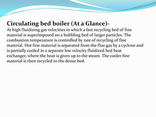 Circulating bed boiler (At a Glance)-
At high fluidizing gas velocities in which a fast recycling bed of fine
material is superimposed on a bubbling bed of larger particles. The
combustion temperature is controlled by rate of recycling of fine
material. Hot fine material is separated from the flue gas by a cyclone and
is partially cooled in a separate low velocity fluidized bed heat
exchanger, where the heat is given up to the steam. The cooler fine
material is then recycled to the dense bed.
 