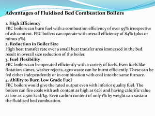 Advantages of Fluidised Bed Combustion Boilers
1. High Efficiency
FBC boilers can burn fuel with a combustion efficiency of over 95% irrespective
of ash content. FBC boilers can operate with overall efficiency of 84% (plus or
minus 2%).
2. Reduction in Boiler Size
High heat transfer rate over a small heat transfer area immersed in the bed
result in overall size reduction of the boiler.
3. Fuel Flexibility
FBC boilers can be operated efficiently with a variety of fuels. Even fuels like
flotation slimes, washer rejects, agro waste can be burnt efficiently. These can be
fed either independently or in combination with coal into the same furnace.
4. Ability to Burn Low Grade Fuel
FBC boilers would give the rated output even with inferior quality fuel. The
boilers can fire coals with ash content as high as 62% and having calorific value
as low as 2,500 kcal/kg. Even carbon content of only 1% by weight can sustain
the fluidised bed combustion.
 