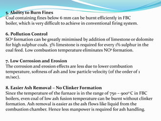 5. Ability to Burn Fines
Coal containing fines below 6 mm can be burnt efficiently in FBC
boiler, which is very difficult to achieve in conventional firing system.
6. Pollution Control
SO2 formation can be greatly minimised by addition of limestone or dolomite
for high sulphur coals. 3% limestone is required for every 1% sulphur in the
coal feed. Low combustion temperature eliminates NOx formation.
7. Low Corrosion and Erosion
The corrosion and erosion effects are less due to lower combustion
temperature, softness of ash and low particle velocity (of the order of 1
m/sec).
8. Easier Ash Removal – No Clinker Formation
Since the temperature of the furnace is in the range of 750 – 900o C in FBC
boilers, even coal of low ash fusion temperature can be burnt without clinker
formation. Ash removal is easier as the ash flows like liquid from the
combustion chamber. Hence less manpower is required for ash handling.
 